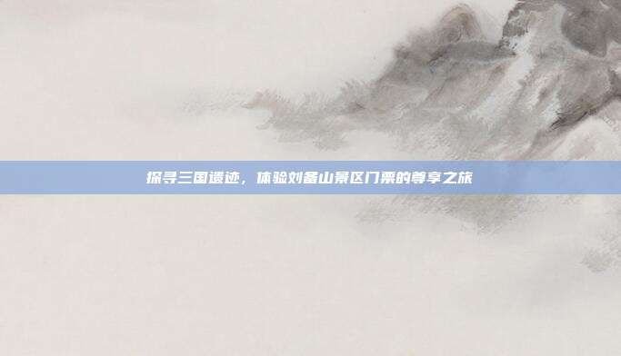 探寻三国遗迹，体验刘备山景区门票的尊享之旅