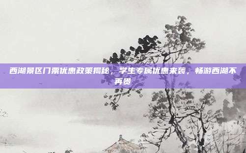 西湖景区门票优惠政策揭秘，学生专属优惠来袭，畅游西湖不再贵