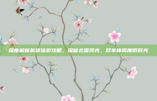 深度解析前旗旅游攻略，探秘北国风光，尽享休闲度假时光