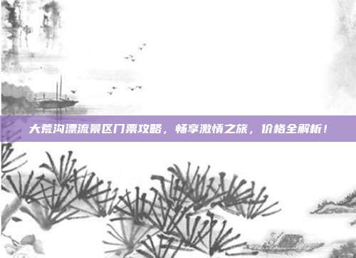 大荒沟漂流景区门票攻略，畅享激情之旅，价格全解析！