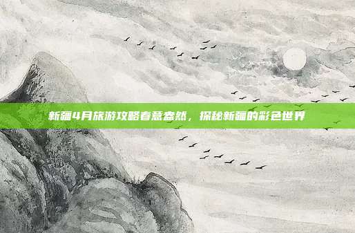 新疆4月旅游攻略春意盎然，探秘新疆的彩色世界