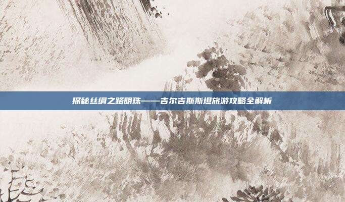 探秘丝绸之路明珠——吉尔吉斯斯坦旅游攻略全解析