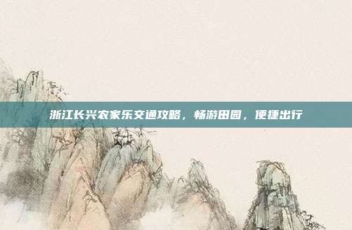 浙江长兴农家乐交通攻略，畅游田园，便捷出行