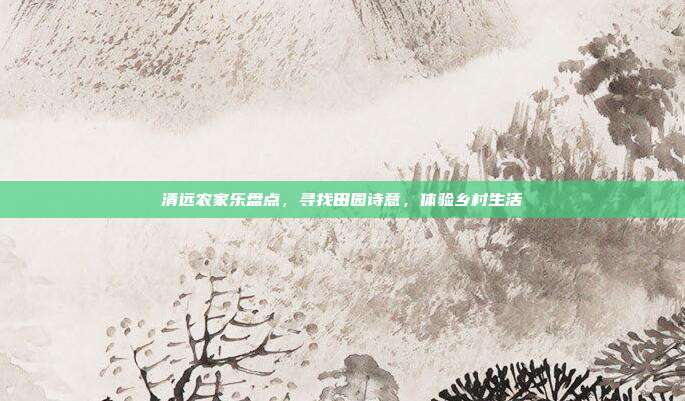 清远农家乐盘点，寻找田园诗意，体验乡村生活