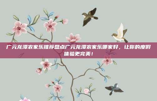 广元龙潭农家乐推荐盘点广元龙潭农家乐哪家好，让你的度假体验更完美！