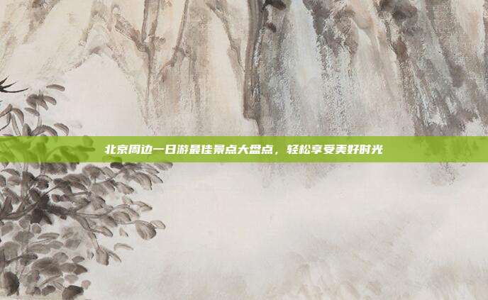 北京周边一日游最佳景点大盘点，轻松享受美好时光