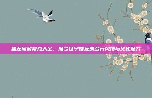 喀左旅游景点大全，探寻辽宁喀左的多元风情与文化魅力