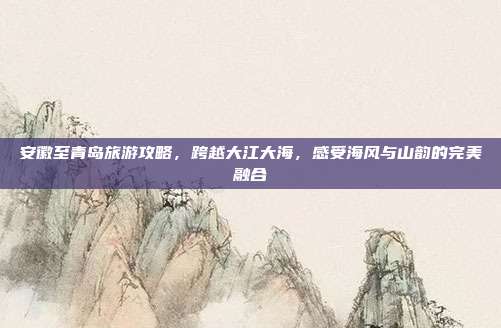 安徽至青岛旅游攻略，跨越大江大海，感受海风与山韵的完美融合