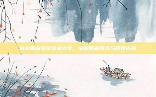 杭州黄山游玩景点大全，探秘西湖风光与徽州古韵
