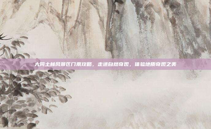 大同土林风景区门票攻略，走进自然奇观，体验地质奇观之美