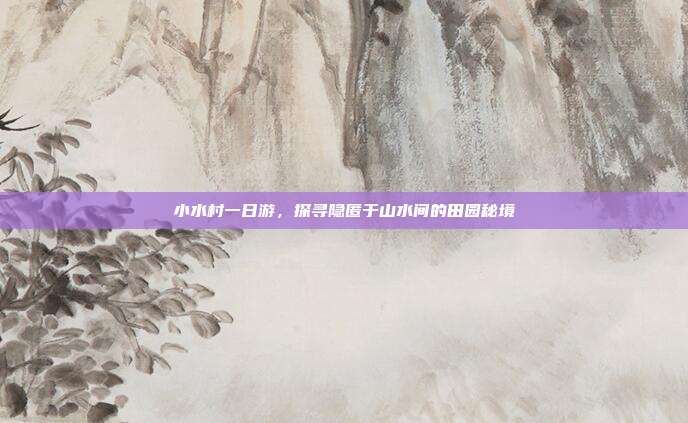 小水村一日游，探寻隐匿于山水间的田园秘境