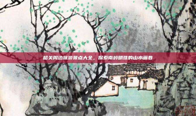 韶关周边旅游景点大全，探索南岭明珠的山水画卷
