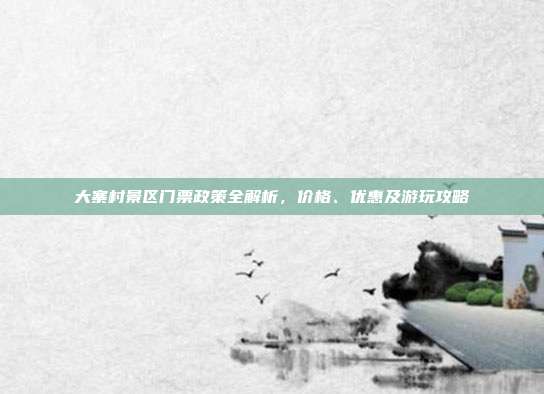 大寨村景区门票政策全解析，价格、优惠及游玩攻略
