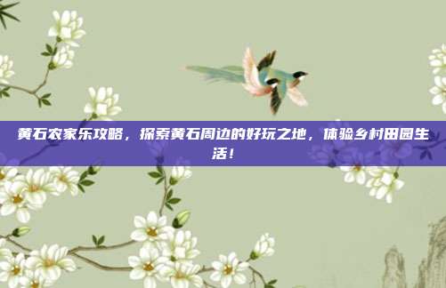 黄石农家乐攻略，探索黄石周边的好玩之地，体验乡村田园生活！