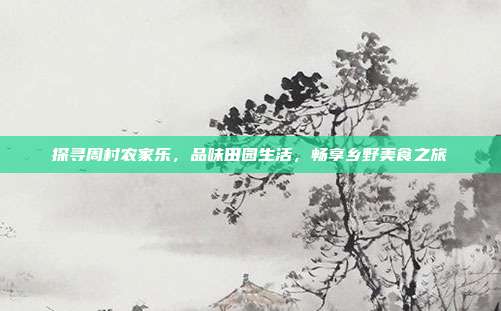 探寻周村农家乐，品味田园生活，畅享乡野美食之旅