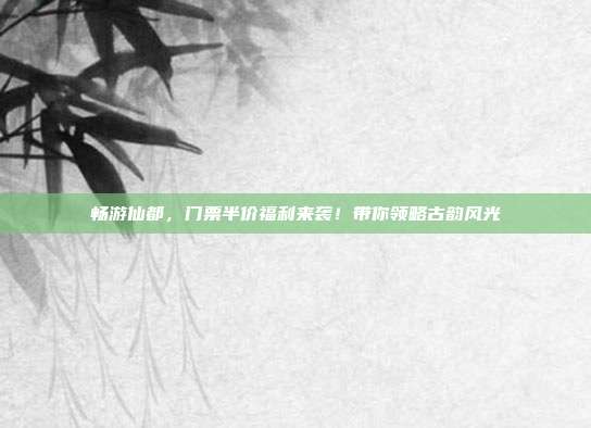 畅游仙都，门票半价福利来袭！带你领略古韵风光