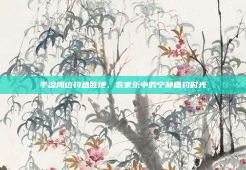 平凉周边钓鱼胜地，农家乐中的宁静垂钓时光