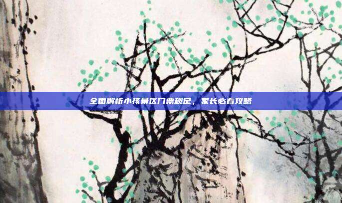 全面解析小孩景区门票规定，家长必看攻略