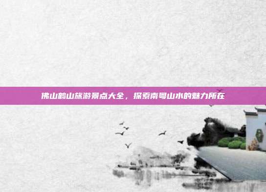 佛山鹤山旅游景点大全，探索南粤山水的魅力所在