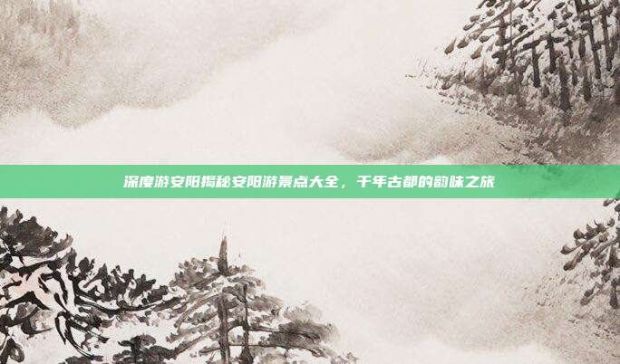 深度游安阳揭秘安阳游景点大全，千年古都的韵味之旅
