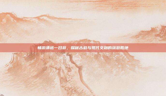 畅游清远一日游，探秘古韵与现代交融的旅游胜地
