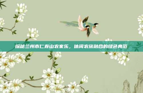 探秘兰州市仁寿山农家乐，休闲农旅融合的绿色典范