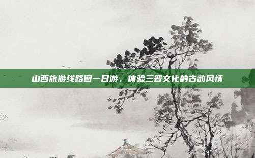 山西旅游线路图一日游，体验三晋文化的古韵风情