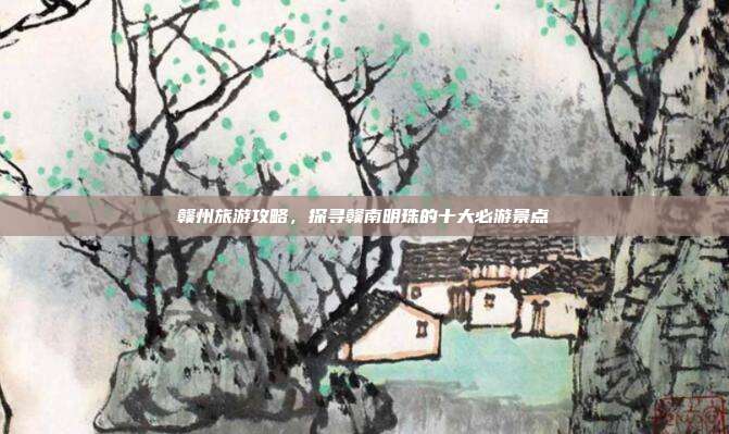 赣州旅游攻略，探寻赣南明珠的十大必游景点