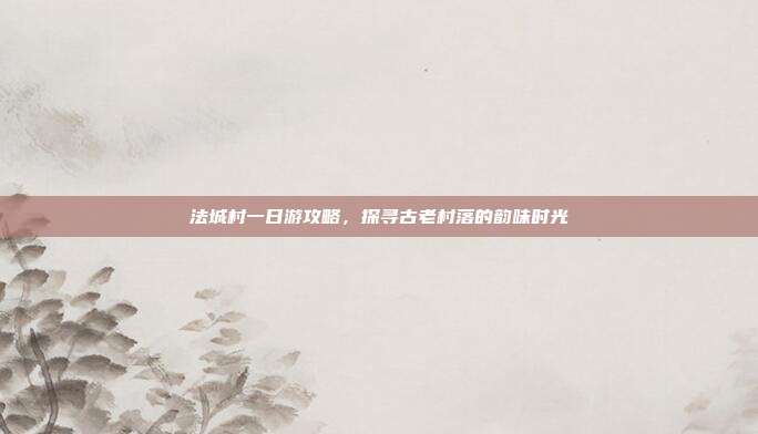 法城村一日游攻略，探寻古老村落的韵味时光