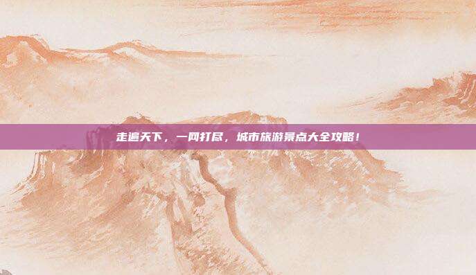 走遍天下，一网打尽，城市旅游景点大全攻略！