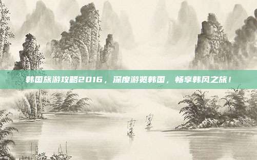韩国旅游攻略2016，深度游览韩国，畅享韩风之旅！