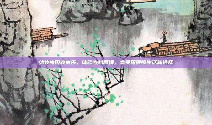 绵竹休闲农家乐，体验乡村风情，享受田园慢生活新选择