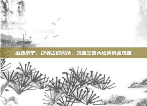 山西济宁，探寻古韵风情，领略三晋大地美景全攻略