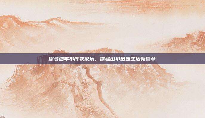 探寻油车水库农家乐，体验山水田园生活新篇章