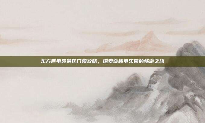 东方巨龟苑景区门票攻略，探索奇趣龟乐园的畅游之旅