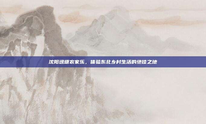 沈阳逸塘农家乐，体验东北乡村生活的绝佳之地