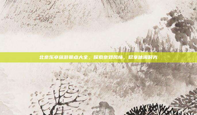 北京乐亭旅游景点大全，探索京郊风情，尽享休闲时光