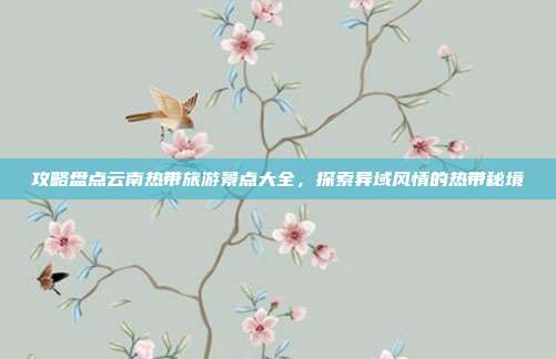 攻略盘点云南热带旅游景点大全，探索异域风情的热带秘境