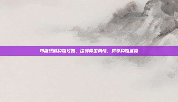 印度旅游购物攻略，探寻异国风情，尽享购物盛宴