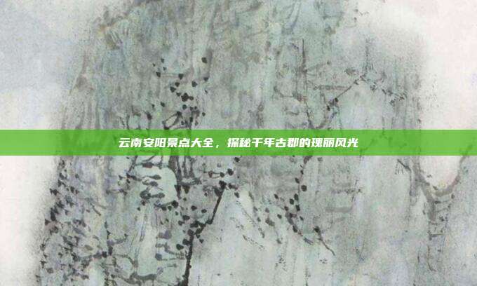 云南安阳景点大全，探秘千年古郡的瑰丽风光
