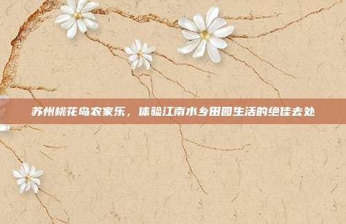 苏州桃花岛农家乐，体验江南水乡田园生活的绝佳去处