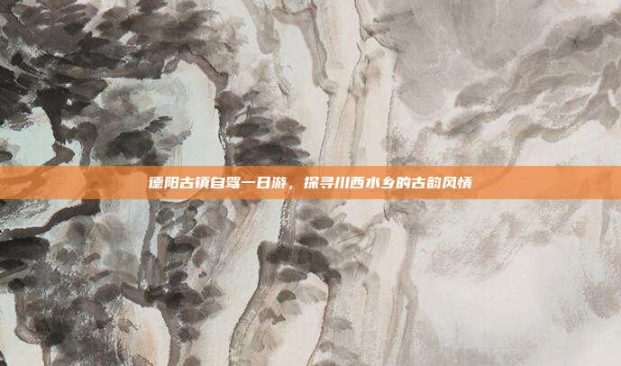 德阳古镇自驾一日游，探寻川西水乡的古韵风情