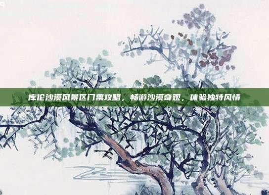 库伦沙漠风景区门票攻略，畅游沙漠奇观，体验独特风情