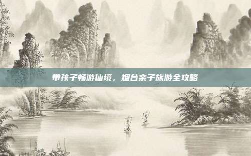 带孩子畅游仙境，烟台亲子旅游全攻略