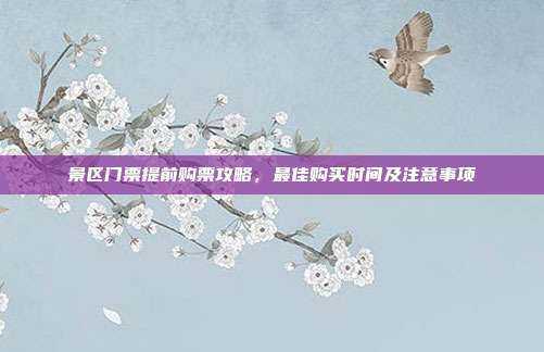 景区门票提前购票攻略，最佳购买时间及注意事项
