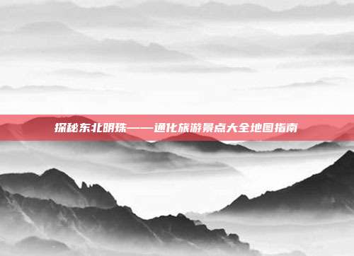 探秘东北明珠——通化旅游景点大全地图指南