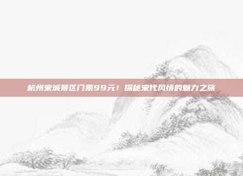 杭州宋城景区门票99元！探秘宋代风情的魅力之旅
