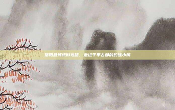 洛阳县城旅游攻略，走进千年古都的韵味小镇