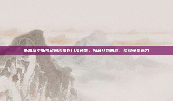 新疆旅游新福利昌吉景区门票免费，畅游丝路明珠，体验免费魅力