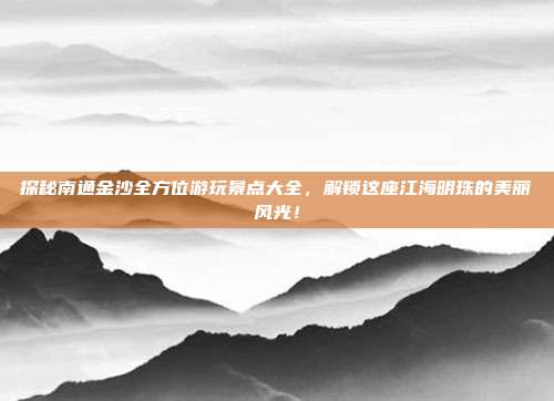 探秘南通金沙全方位游玩景点大全，解锁这座江海明珠的美丽风光！